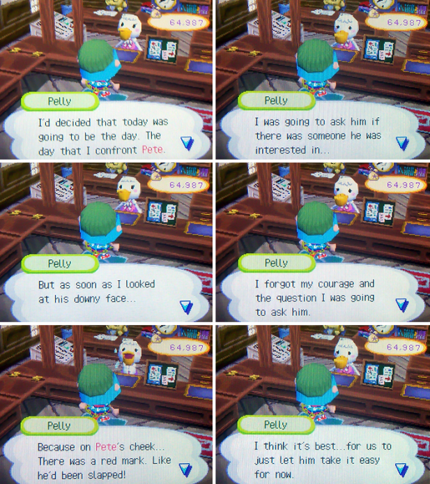 Pelly: I'd decided that today was going to be the day. The day that I confront Pete. But as soon as I looked at his downy face... I forgot my courage and the question I was going to ask him. Because on Pete's cheek... There was a red mark. Like he'd been slapped!