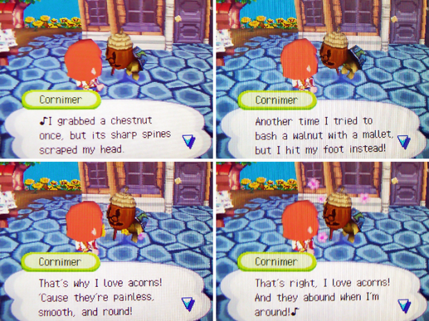 Cornimer: That's why I love acorns! 'Cause they're painless, smooth, and round! That's right, I love acorns! And they abound when I'm around!