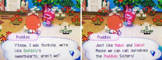 Puddles: Y'know, I was thinking...we're like Dafdilly's sweethearts, aren't we? Just like Mabel and Sable! Maybe we can call ourselves the Puddles Sisters!