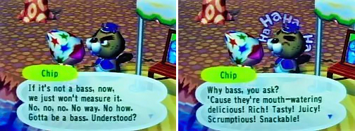 Chip: If it's not a bass, now, we just won't measure it. No, no, no. No way. No how. Gotta be a bass. Understood? Why bass, you ask? 'Cause they're mouth-watering delicious! Rich! Tasty! Juicy! Scrumptious! Snackable!