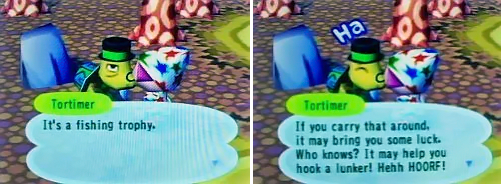 Tortimer: It's a fishing trophy. If you carry that around, it may bring you some luck. Who knows? It may help you hook a lunker! Hehh HOORF!